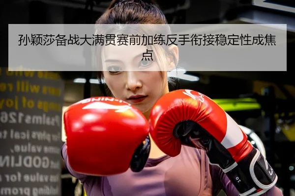 孙颖莎备战大满贯赛前加练反手衔接稳定性成焦点